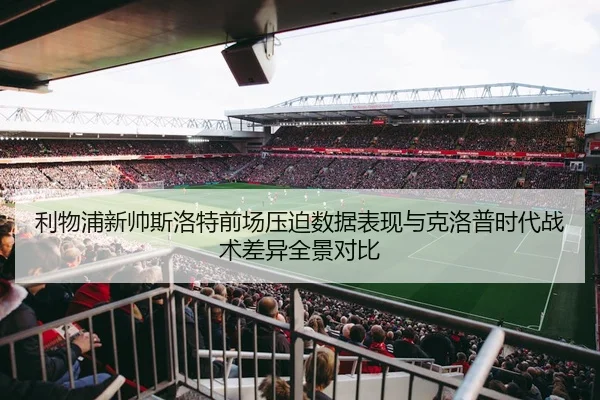 利物浦新帅斯洛特前场压迫数据表现与克洛普时代战术差异全景对比
