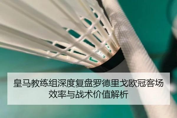 皇马教练组深度复盘罗德里戈欧冠客场效率与战术价值解析