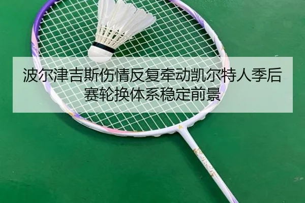 波尔津吉斯伤情反复牵动凯尔特人季后赛轮换体系稳定前景
