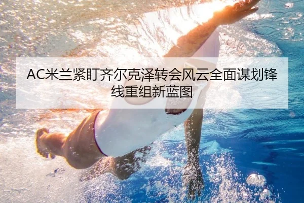 AC米兰紧盯齐尔克泽转会风云全面谋划锋线重组新蓝图