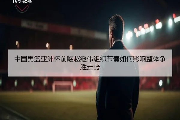 中国男篮亚洲杯前瞻赵继伟组织节奏如何影响整体争胜走势