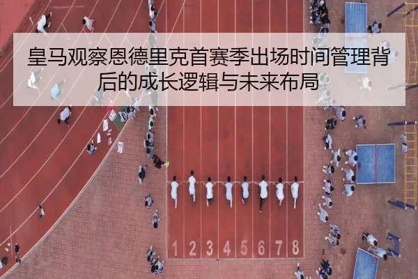 皇马观察恩德里克首赛季出场时间管理背后的成长逻辑与未来布局