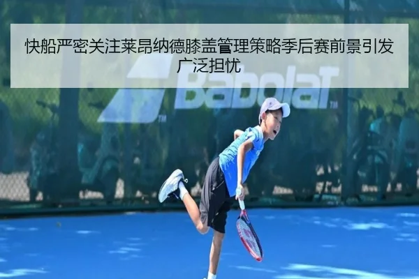 快船严密关注莱昂纳德膝盖管理策略季后赛前景引发广泛担忧