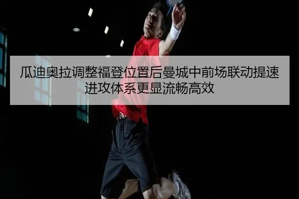 瓜迪奥拉调整福登位置后曼城中前场联动提速进攻体系更显流畅高效