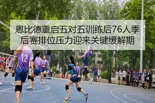 恩比德重启五对五训练后76人季后赛排位压力迎来关键缓解期