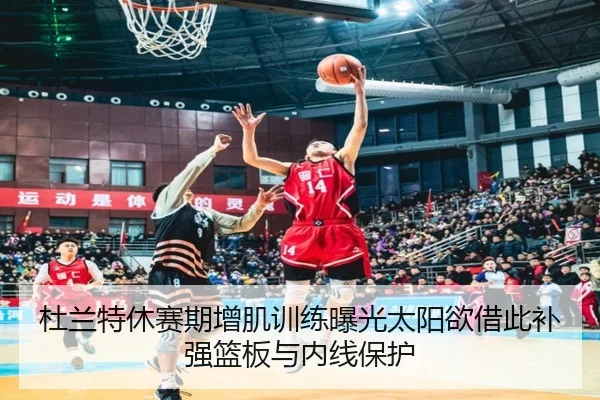 杜兰特休赛期增肌训练曝光太阳欲借此补强篮板与内线保护