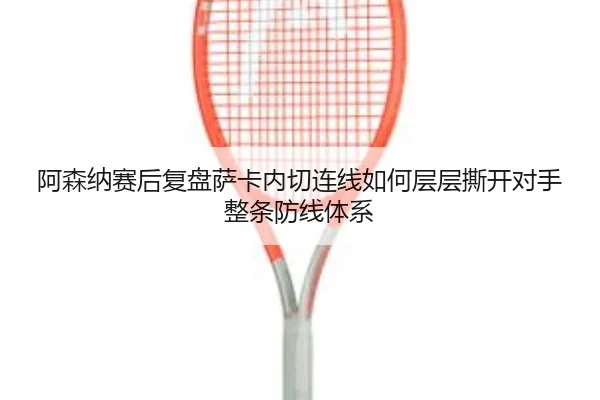 阿森纳赛后复盘萨卡内切连线如何层层撕开对手整条防线体系
